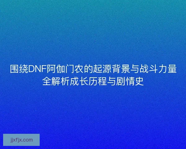 围绕DNF阿伽门农的起源背景与战斗力量全解析成长历程与剧情史