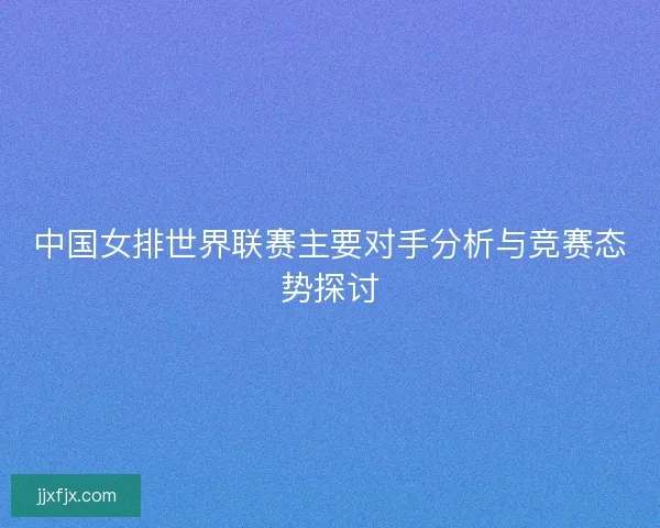 中国女排世界联赛主要对手分析与竞赛态势探讨