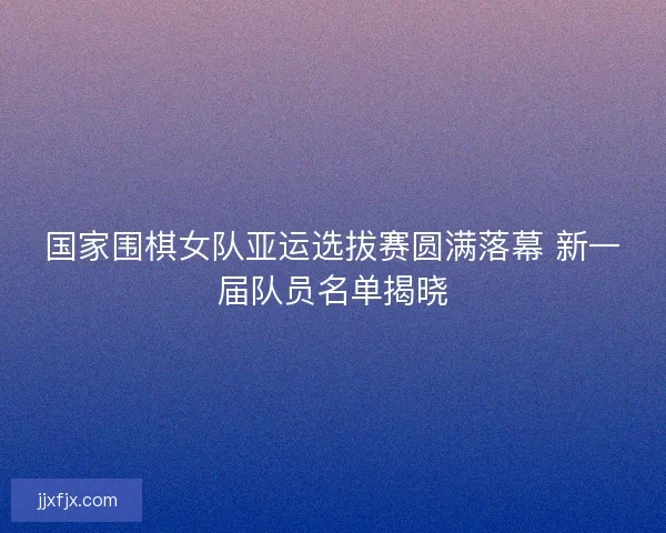 国家围棋女队亚运选拔赛圆满落幕 新一届队员名单揭晓
