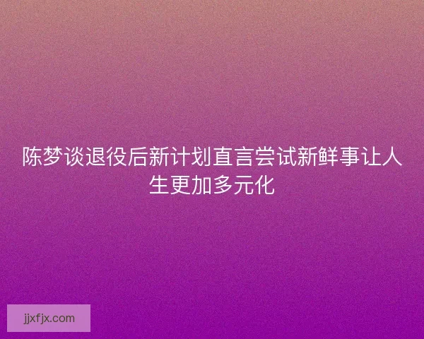 陈梦谈退役后新计划直言尝试新鲜事让人生更加多元化