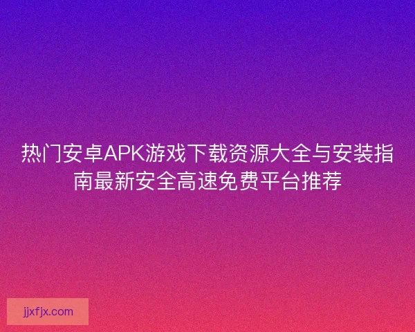 热门安卓APK游戏下载资源大全与安装指南最新安全高速免费平台推荐